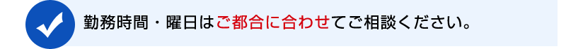 勤務時間・曜日はご都合に合わせてご相談させていただきます。