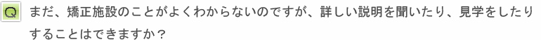 まだ、矯正施設のことがよくわからないのですが、詳しい説明を聞いたり、見学をしたりすることはできますか？